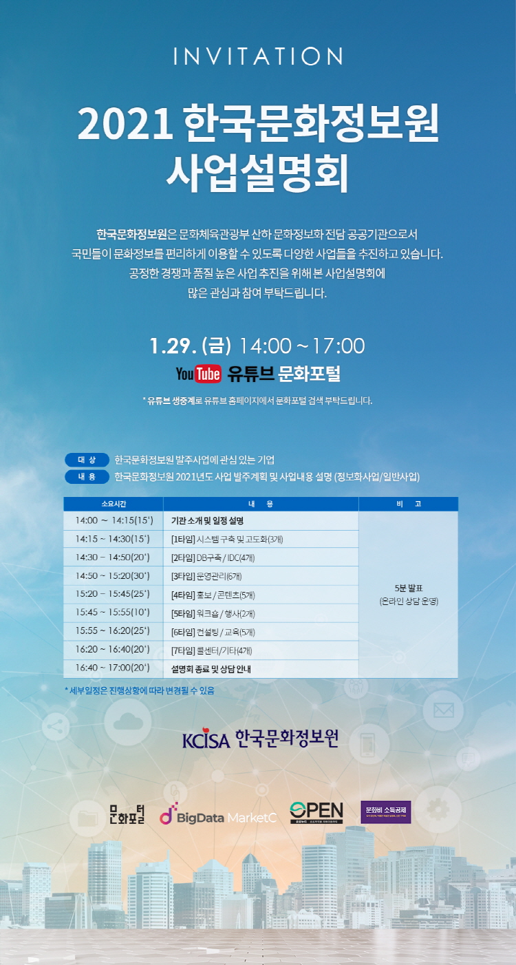 invitation 2021 한국문화정보원 사업설명회 한국문화정보원은 문화체육관광부 산하 문화정보화 전담 공공기관으로 국민들이 문화정보를 편리하게 이용할 수 있도록 다양한 사업들을 추진하고 있습니다. 공정한 경쟁과  품질 높은 사업 추진을 위해 본 사업설명회에 많은 관심과 참여 부탁드립니다. 1월 29일 금요일 14시~17시 유튜브 생중계로 유튜브 홈페이지에서 문화포털 검색 부탁드립니다. 대상 한국문화정보원 발주사업에 관심 있는 기업 내용 한국문화정보원 2021년도 사업 발주계획 및 사업내용 설명(정보화사업/일 반사업)  소요시간  내    용  비  고 14:00 ∼ 14:15(15‘)  기관 소개 및 일정 설명 14:15 ~ 14:30(15‘)  1타임) 시스템 구축 및 고도화(3개) 14:30 ~ 14:50(20‘)  2타임) DB구축 / IDC(4개) 14:50 ~ 15:20(30‘)  3타임) 운영관리(6개) 15:20 ~ 15:45(25‘)  4타임) 홍보 / 콘텐츠(5개) 15:45 ~ 15:55(10‘)  5타임) 워크숍 / 행사(2개) 15:55 ~ 16:20(25‘)  6타임) 컨설팅 / 교육(5개) 16:20 ~ 16:40(20‘)  7타임) 연구조사 / 콜센터(4개) 16:40 ~ 17:00(20‘)  설명회 종료 및 상담 안내 5분 발표 (온라인 상담 운영)