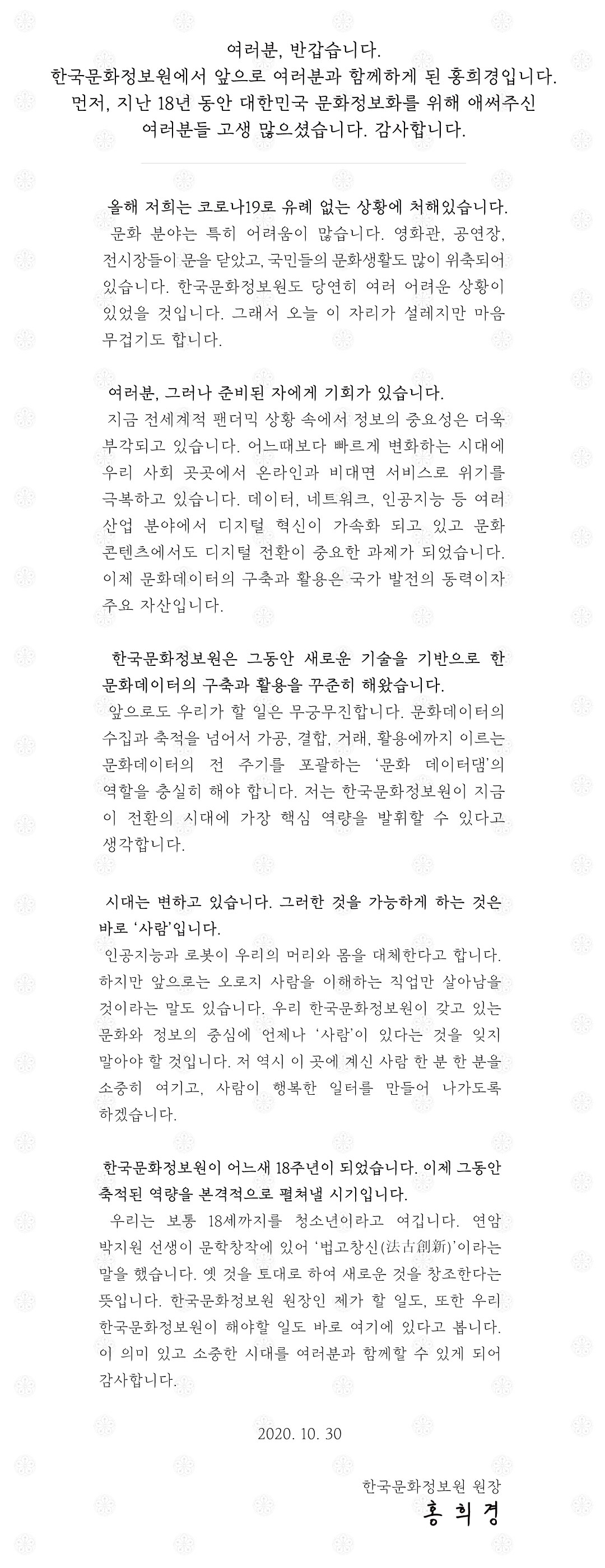 여러분, 반갑습니다. 한국문화정보원에서 앞으로 여러분과 함께하게 된 홍희경입니다. 먼저, 지난 18년 동안 대한민국 문화정보화를 위해 애써주신 여러분들 고생 많으셨습니다. 감사합니다.  올해 저희는 코로나19로 유례 없는 상황에 처해있습니다. 문화 분야는 특히 어려움이 많습니다. 영화관, 공연장, 전시장들이 문을 닫았고, 국민들 문화생활도 많이 위축되어 있습니다. 한국문화정보원도 당연히 여러 어려운 상황이 있었을 것입니다. 오늘 이 자리가 설레지만 마음 무겁기도 합니다. 여러분, 그러나 준비된 자에게 기회가 있습니다. 지금 전세계적 팬더믹 상황 속에서 정보의 중요성은 더욱 부각되고 있습니다. 올해 발표된 한국형 뉴딜 정책에서도‘디지털 뉴딜’이 핵심입니다. 얼마 전 문재인 대통령께서 발표하신‘디지털 뉴딜 문화콘텐츠산업 성장전략’에서도 문화콘텐츠의 디지털 전환이 중요한 과제였습니다. 문화데이터의 구축과 활용은 국가 발전의 동력이자 주요 자산입니다.  한국문화정보원은 그동안 새로운 기술을 기반으로 한 문화데이터의 구축과 활용을 꾸준히 해왔습니다. 앞으로도 우리가 할 일은 무궁무진합니다. 문화데이터의 수집과 축적을 넘어서 가공, 결합, 거래, 활용에까지 이르는 문화데이터의 전 주기를 포괄하는 ‘문화 데이터댐’의 역할을 충실히 해야 합니다. 저는 한국문화정보원이 지금 이 전환의 시대에 가장 핵심 역량을 발휘할 수 있다고 생각합니다. 시대는 변하고 있습니다. 인공지능과 로봇이 우리의 머리와 몸을 대체한다고 합니다. 하지만 그것을 가능하게 하는 것은 바로 ‘사람’입니다. 앞으로는 오로지 사람을 이해하는 직업만 살아남을 것이라는 말도 있습니다. 우리 한국문화정보원이 갖고있는 문화와 정보의 중심에 언제나 ‘사람’이 있다는 걸 잊지 말아야 할 것입니다. 저 역시 이 곳에 계신 사람 한 분 한 분을 소중히 여기고, 사람이 행복한 일터를 만들어 나가도록 하겠습니다.  우리는 보통 18세까지를 청소년이라고 여깁니다. 18년이 된 한국문화정보원이 이제 그동안 축적된 역량을 본격적으로 펼쳐낼 시기가 되었습니다. 연암 박지원 선생이 문학창작에 있어 ‘법고창신(法古創新)’이라는 말을 했습니다. 옛 것을 토대로 하여 새로운 것을 창조한다는 뜻입니다. 한국문화정보원 원장인 제가 할 일도, 또한 우리 한국문화정보원이 해야할 일도 바로 여기에 있다고 봅니다. 이 의미 있고 소중한 시대를 여러분과 함께할 수 있게 되어 감사합니다. 2020. 10. 30 한국문화정보원 원장, 홍 희 경