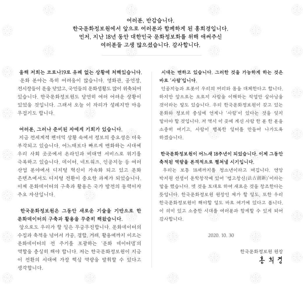 여러분, 반갑습니다. 한국문화정보원에서 앞으로 여러분과 함께하게 된 홍희경입니다. 먼저, 지난 18년 동안 대한민국 문화정보화를 위해 애써주신 여러분들 고생 많으셨습니다. 감사합니다.  올해 저희는 코로나19로 유례 없는 상황에 처해있습니다. 문화 분야는 특히 어려움이 많습니다. 영화관, 공연장, 전시장들이 문을 닫았고, 국민들 문화생활도 많이 위축되어 있습니다. 한국문화정보원도 당연히 여러 어려운 상황이 있었을 것입니다. 오늘 이 자리가 설레지만 마음 무겁기도 합니다. 여러분, 그러나 준비된 자에게 기회가 있습니다. 지금 전세계적 팬더믹 상황 속에서 정보의 중요성은 더욱 부각되고 있습니다. 올해 발표된 한국형 뉴딜 정책에서도‘디지털 뉴딜’이 핵심입니다. 얼마 전 문재인 대통령께서 발표하신‘디지털 뉴딜 문화콘텐츠산업 성장전략’에서도 문화콘텐츠의 디지털 전환이 중요한 과제였습니다. 문화데이터의 구축과 활용은 국가 발전의 동력이자 주요 자산입니다.   한국문화정보원은 그동안 새로운 기술을 기반으로 한 문화데이터의 구축과 활용을 꾸준히 해왔습니다. 앞으로도 우리가 할 일은 무궁무진합니다. 문화데이터의 수집과 축적을 넘어서 가공, 결합, 거래, 활용에까지 이르는 문화데이터의 전 주기를 포괄하는 ‘문화 데이터댐’의 역할을 충실히 해야 합니다. 저는 한국문화정보원이 지금 이 전환의 시대에 가장 핵심 역량을 발휘할 수 있다고 생각합니다. 시대는 변하고 있습니다. 인공지능과 로봇이 우리의 머리와 몸을 대체한다고 합니다. 하지만 그것을 가능하게 하는 것은 바로 ‘사람’입니다. 앞으로는 오로지 사람을 이해하는 직업만 살아남을 것이라는 말도 있습니다. 우리 한국문화정보원이 갖고있는 문화와 정보의 중심에 언제나 ‘사람’이 있다는 걸 잊지 말아야 할 것입니다. 저 역시 이 곳에 계신 사람 한 분 한 분을 소중히 여기고, 사람이 행복한 일터를 만들어 나가도록 하겠습니다.  우리는 보통 18세까지를 청소년이라고 여깁니다. 18년이 된 한국문화정보원이 이제 그동안 축적된 역량을 본격적으로 펼쳐낼 시기가 되었습니다. 연암 박지원 선생이 문학창작에 있어 ‘법고창신(法古創新)’이라는 말을 했습니다. 옛 것을 토대로 하여 새로운 것을 창조한다는 뜻입니다. 한국문화정보원 원장인 제가 할 일도, 또한 우리 한국문화정보원이 해야할 일도 바로 여기에 있다고 봅니다. 이 의미 있고 소중한 시대를 여러분과 함께할 수 있게 되어 감사합니다. 2020. 10. 30 한국문화정보원 원장, 홍 희 경