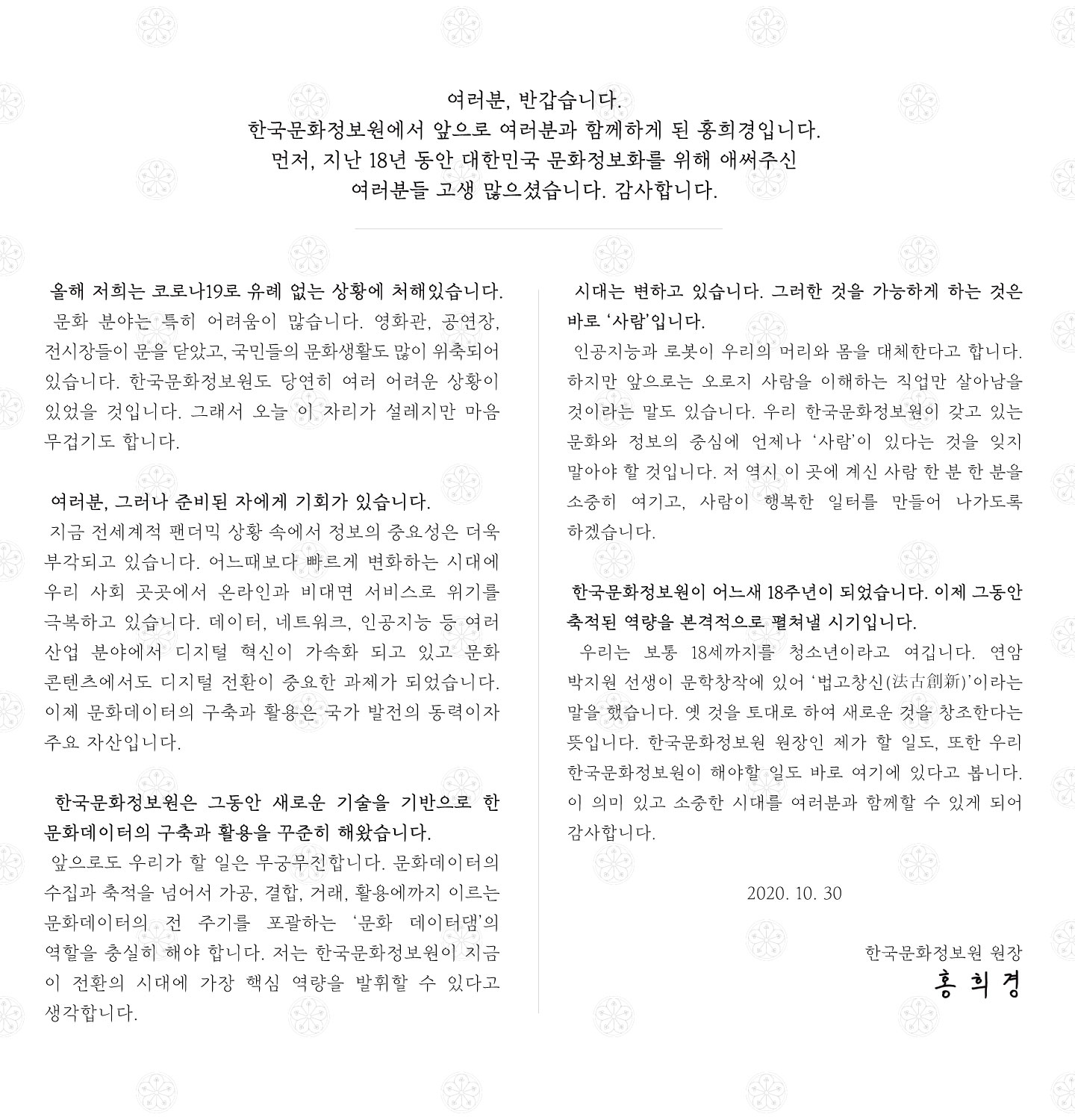 여러분, 반갑습니다. 한국문화정보원에서 앞으로 여러분과 함께하게 된 홍희경입니다. 먼저, 지난 18년 동안 대한민국 문화정보화를 위해 애써주신 여러분들 고생 많으셨습니다. 감사합니다.  올해 저희는 코로나19로 유례 없는 상황에 처해있습니다. 문화 분야는 특히 어려움이 많습니다. 영화관, 공연장, 전시장들이 문을 닫았고, 국민들 문화생활도 많이 위축되어 있습니다. 한국문화정보원도 당연히 여러 어려운 상황이 있었을 것입니다. 오늘 이 자리가 설레지만 마음 무겁기도 합니다. 여러분, 그러나 준비된 자에게 기회가 있습니다. 지금 전세계적 팬더믹 상황 속에서 정보의 중요성은 더욱 부각되고 있습니다. 올해 발표된 한국형 뉴딜 정책에서도‘디지털 뉴딜’이 핵심입니다. 얼마 전 문재인 대통령께서 발표하신‘디지털 뉴딜 문화콘텐츠산업 성장전략’에서도 문화콘텐츠의 디지털 전환이 중요한 과제였습니다. 문화데이터의 구축과 활용은 국가 발전의 동력이자 주요 자산입니다.  한국문화정보원은 그동안 새로운 기술을 기반으로 한 문화데이터의 구축과 활용을 꾸준히 해왔습니다. 앞으로도 우리가 할 일은 무궁무진합니다. 문화데이터의 수집과 축적을 넘어서 가공, 결합, 거래, 활용에까지 이르는 문화데이터의 전 주기를 포괄하는 ‘문화 데이터댐’의 역할을 충실히 해야 합니다. 저는 한국문화정보원이 지금 이 전환의 시대에 가장 핵심 역량을 발휘할 수 있다고 생각합니다. 시대는 변하고 있습니다. 인공지능과 로봇이 우리의 머리와 몸을 대체한다고 합니다. 하지만 그것을 가능하게 하는 것은 바로 ‘사람’입니다. 앞으로는 오로지 사람을 이해하는 직업만 살아남을 것이라는 말도 있습니다. 우리 한국문화정보원이 갖고있는 문화와 정보의 중심에 언제나 ‘사람’이 있다는 걸 잊지 말아야 할 것입니다. 저 역시 이 곳에 계신 사람 한 분 한 분을 소중히 여기고, 사람이 행복한 일터를 만들어 나가도록 하겠습니다.   우리는 보통 18세까지를 청소년이라고 여깁니다. 18년이 된 한국문화정보원이 이제 그동안 축적된 역량을 본격적으로 펼쳐낼 시기가 되었습니다. 연암 박지원 선생이 문학창작에 있어 ‘법고창신(法古創新)’이라는 말을 했습니다. 옛 것을 토대로 하여 새로운 것을 창조한다는 뜻입니다. 한국문화정보원 원장인 제가 할 일도, 또한 우리 한국문화정보원이 해야할 일도 바로 여기에 있다고 봅니다. 이 의미 있고 소중한 시대를 여러분과 함께할 수 있게 되어 감사합니다. 2020. 10. 30 한국문화정보원 원장,홍 희 경