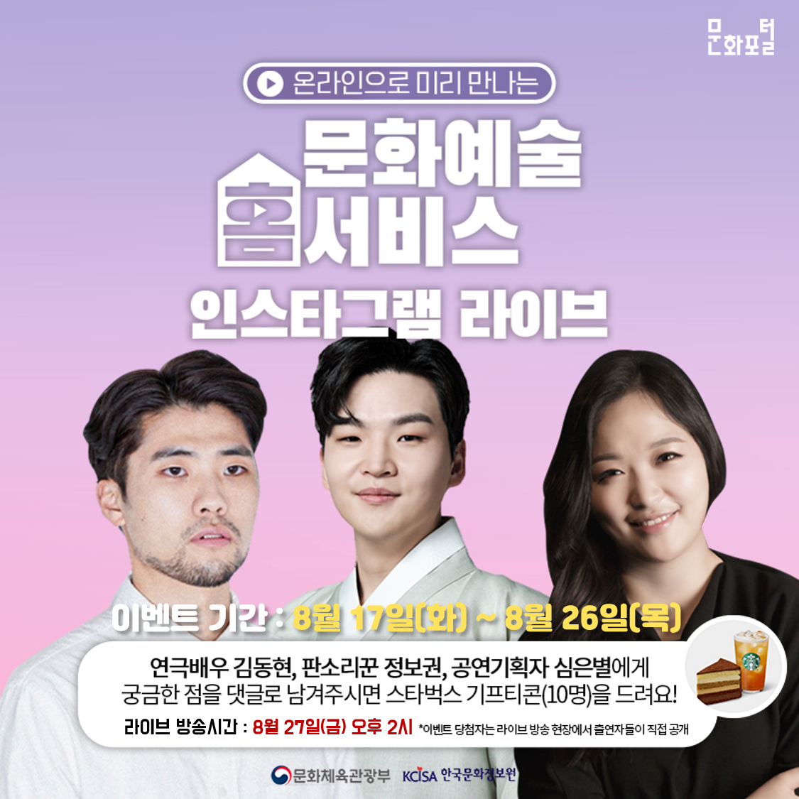 온라인으로 미리 만나는 문화예쑬 홈서비스 인스타그램 라이브 / 이벤트 기간 : 8월 17일(화)~8월 26일(목) / 연극배우 김동현, 판소리꾼 정보권, 공연기획자 심은별에게 궁금한 점을 댓글로 남겨주시면 스타벅스 기프티콘(10명)을 드려요! / 라이브 방송시간 : 8월 27일(금) 오후 2시 *이벤트 당첨자는 라이브 방송 현장에서 출연자들이 직접 공개