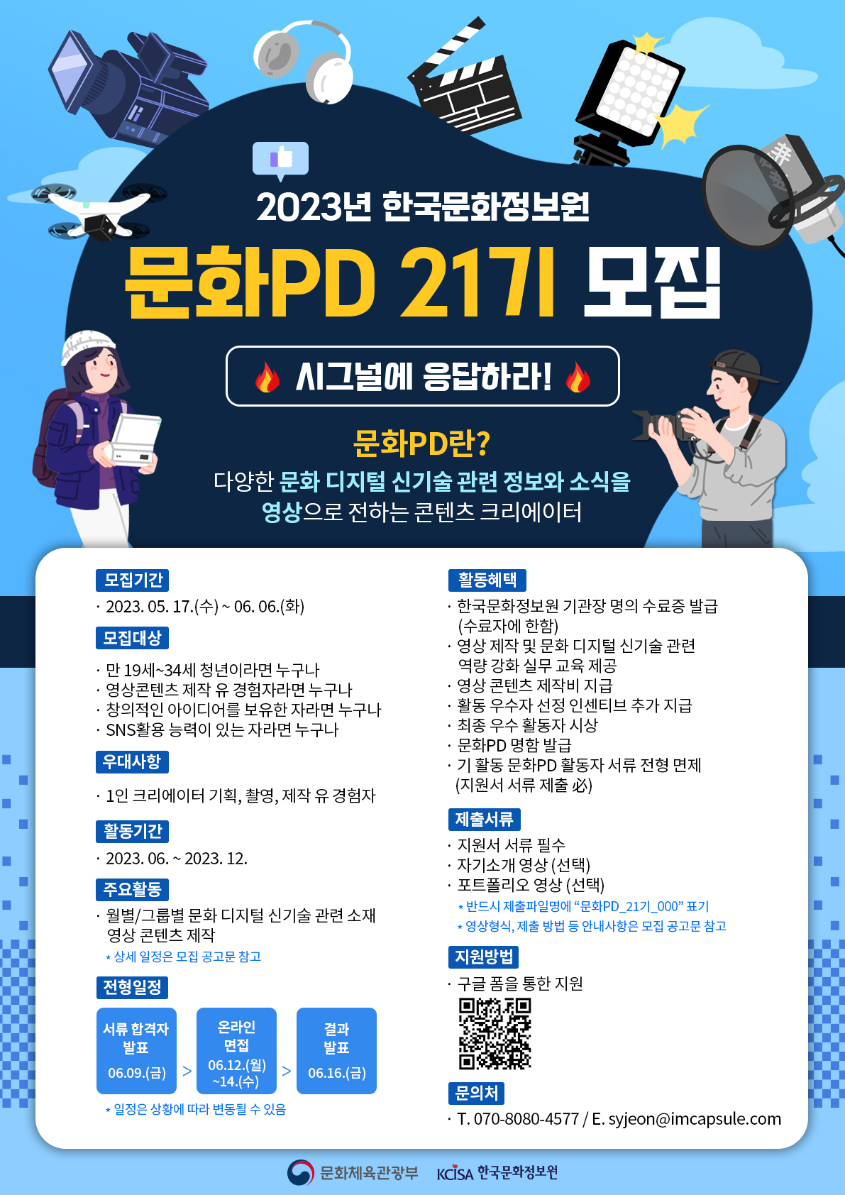 2023년 한국문화정보원 문화PD 21기 모집 [시그널에 응답하라] | 문화pd란? 다양한 문화 디지털 신기술 관련 정보와 소식을 영상으로 전하는 콘텐츠 크리에이터 | ○ 모집 기간 - 2023년 5월 17일(수) ~ 2023년 6월 6일(화) 24:00 까지 ○ 모집 대상 - 만 19세~34세 청년이라면 누구나 - 영상 콘텐츠 제작 유경험자라면 누구나 - 창의적인 아이디어를 보유한 자라면 누구나 - SNS 활용 능력이 있는 자라면 누구나 - 활동기간 내 온·오프라인 미션 수행이 가능한 자라면 누구나 * 전국 권역별로 선발 예정  ○ 우대 사항 - 1인 크리에이터 기획,촬영,제작 유 경험자 ○ 활동기간 - 2023년 6월 ~ 12월 ○ 주요활동 *월별/그룹화 문화 디지털 신기술 관련 소재 영상/콘텐츠 제작 *상세 일정은 모집 공고문 참고  ○ 전형일정: 서류합격자 발표 6월9일(금) → 온라인면졉 6월12일(월) ~ 14일(수) → 결과발표 6월16일(금) *일정은 상황에 따라 변동될 수 있음  ○ 활동혜택 - 한국문화정보원 기관장 명의 수료증 발급(수료자에 한함) - 영상 제작 및 문화 디지털 신기술 관련 역량 강화 실무 교육 제공 - 영상 콘텐츠 제작비 지급 - 활동 우수자 선정 인센티브 추가 지급 - 최종 우수 활동자 시상 - 문화pd 명함 발급 - 기 활동 문화pd 활동자 서류 전형 면제(지원서 서류 제출) *반드시 제출파일명에 '문화pd_21기 _000표기' *영상형식, 제출 방법 등 안내사항은 모집 공고문 참고 ○ 지원방법 - 구글 폼을 통한 지원 바코드링크(https://forms.gle/uwaretiGTx7h8L5Z7) ○ 문의처 - 070-8080-4577 / syjeon@imcapsule.com     