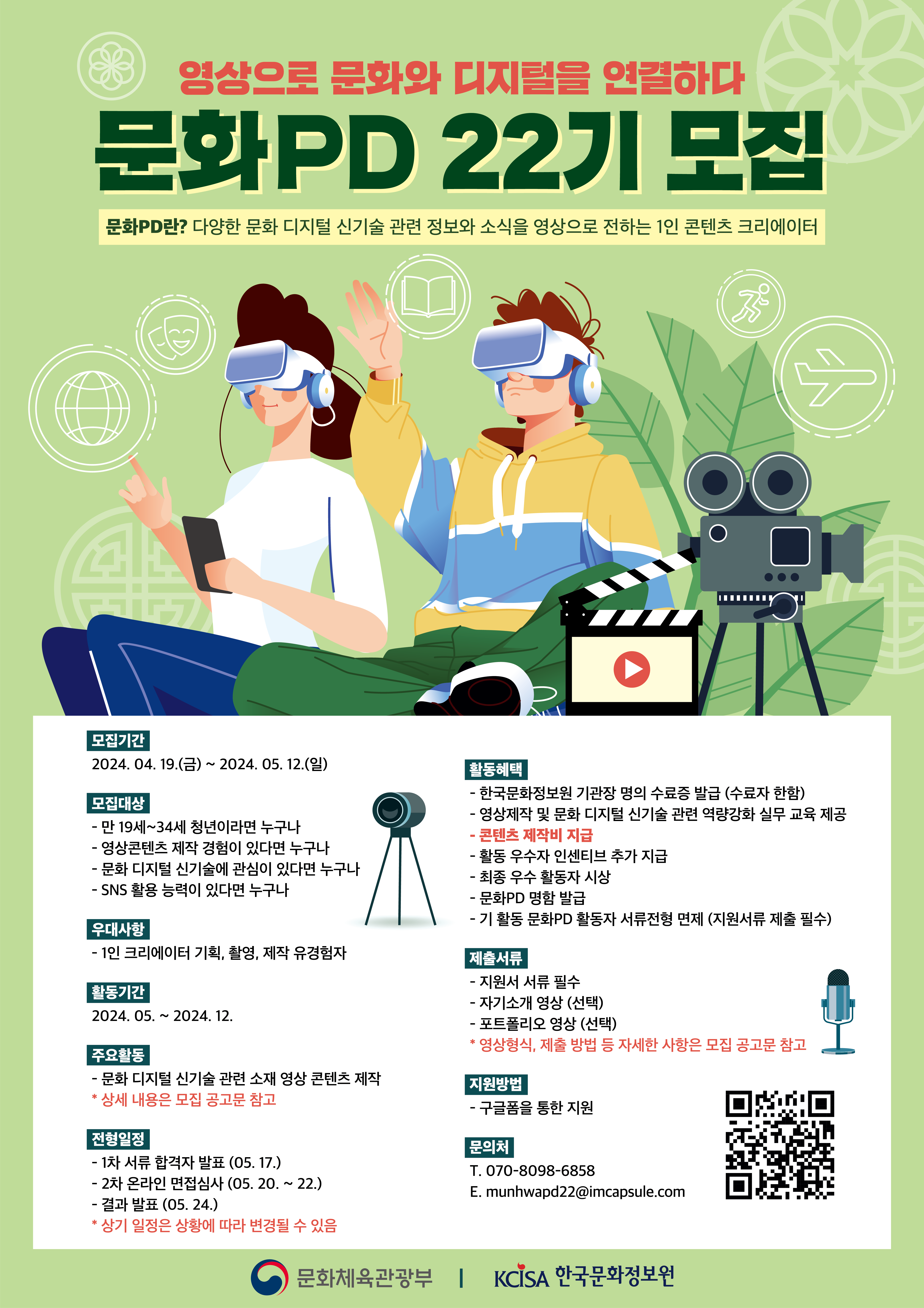 「영상으로 문화와 디지털을 연결하다 문화pd 22기 모집」문화pd란? 다양한 문화 디지털 신기술 관련 정보와 소식을 영상으로 전하는 1인 콘텐츠 크리에이터 |  ○ 모집 기간 - 2024년 4월 19일(금) ~ 2024년 5월 12일(일) 24:00 까지 | ○ 모집 인원 - 총 46명(면접 결과에 따라 추가 합격 가능) | ○ 모집 대상 - 만 19세~34세 청년이라면 누구나 - 영상 콘텐츠 제작 유경험자라면 누구나 - 창의적인 아이디어를 보유한 자라면 누구나 - SNS 활용 능력이 있는 자라면 누구나 - 활동기간 내 온·오프라인 미션 수행이 가능한 자라면 누구나 - 1박 2일 오프라인 발대식(5.30~5.31) 참석이 가능한 자라면 누구나 * 전국 권역별로 선발 예정 * 발대식 진행 시, 문화PD 활동 안내 및 콘텐츠 제작 사전교육 등 문화PD 활동을 위한 필수 교육 진행 예정 | ○ 선발일정 - 서류 합격자 발표 : 2024. 5. 17.(금) - 온라인 면접 심사(Zoom) : 2024. 5. 20.(월) ~ 5. 22.(수) - 최종 합격자 발표 : 2024. 5. 24.(금) * 합격자 개별 통보 * 발대식 : 2024.5.30.(목)~2024.05.31.(금) 1박 2일 오프라인 진행 예정(합격자 별도 안내) * 상기 일정은 상황에 따라 변동 가능 | ○ 활동기간 - 2024년 5월 ~ 12월 | ○ 활동내용 - 회차별/지역별 문화 디지털 신기술 관련 소재 영상 콘텐츠 제작 | ○ 지원내용 [영상 콘텐츠 제작 지원금] - 회차별 영상 콘텐츠 제작 지원금 지급 * 회차별 영상 콘텐츠 평가에 따른 등급별 제작 지원금 차등 지급(자세한 내용은 모집요강 참고), [실무 교육 및 멘토링] - 문화PD 22기 역량 강화 실무 교육 지원 - 메타버스/VR/AR/AI 기술 등 문화 디지털 신기술 관련 특강 진행 - 회차별 영상 콘텐츠 기획 및 제작 관련 멘토링 지원 - 취·창업 특강 프로그램 진행, [네트워크 프로그램] - 발대식·영상제·해단식 및 지역별 네트워크 강화 활동 등 * 자세한 일정은 추후 안내 예정 [기타] - 촬영 보조 장비 및 스튜디오 제공 (사전예약 필수) ○ 문의사항 - 운영사무국 070-8098-6858 / 주관기관 02-3153-2878 - E-mail. munhwapd22@imcapsule.com