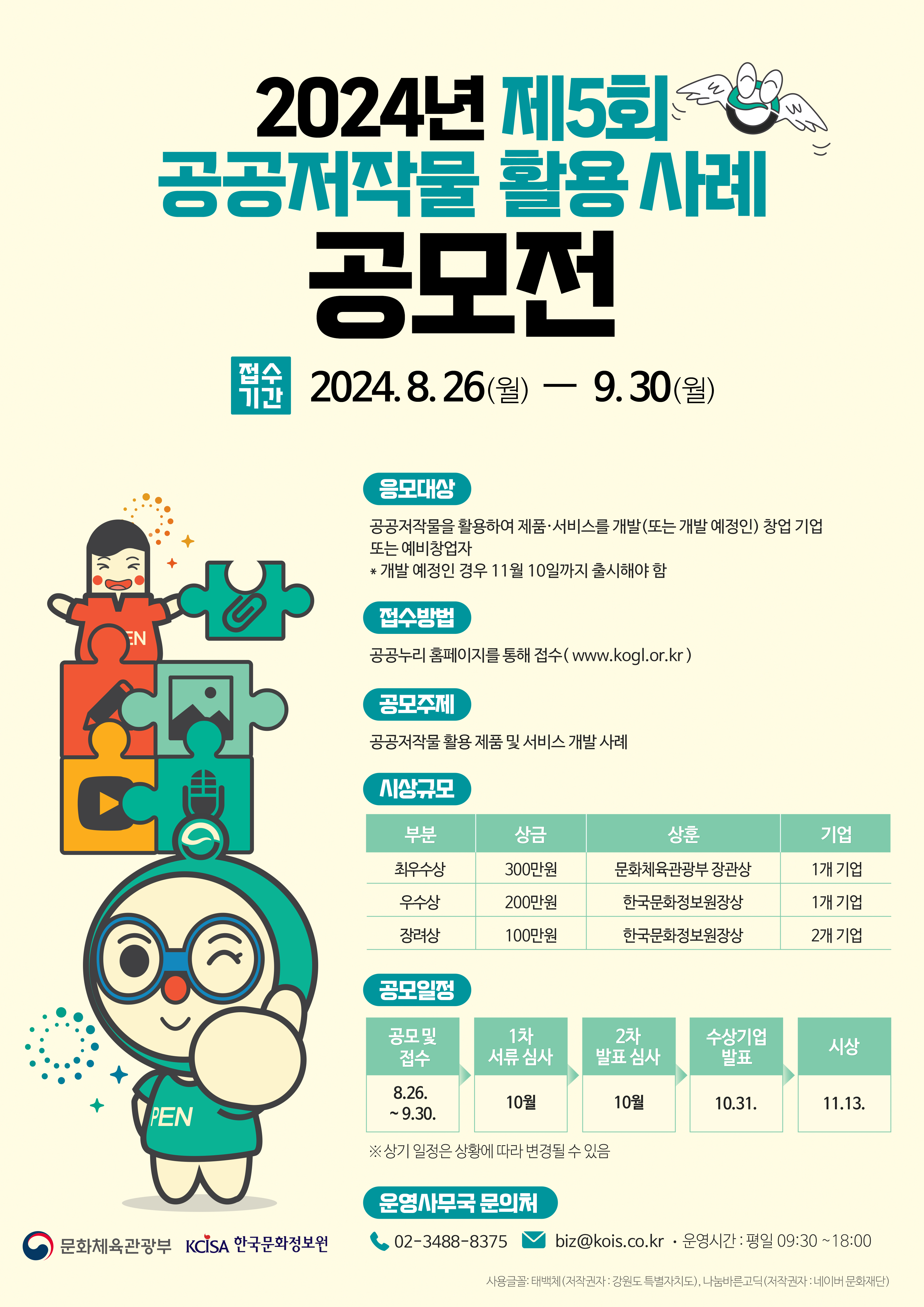 2024년 제5회 공공저작물 활용사례 공모전 접수기간 2024년8월26일 월요일부터 9월30일 월요일까지. 응모대상은 공공저작물을 활용하여 제품 서비스를 개발 또는 개발 예정인 창업기업 또는 예비창업자. 개발 예정인 경우 11월 10일까지 출시해야 함. 접수방법은 공공누리 홈페이지를 통해 접수(www.kogl.or.kr) 공모주제는 공공저작물 활용 제품 및 서비스 개발 사례. 시상규모는 최우수상 300만원 문화체육관광부 장관상 1개기업, 우수상 200만원 한국문화정보원장상 1개기업, 장려상 100만원 한국문화정보원장상 2개기업. 공모일정은 공모및접수 8월26일부터 9월30일까지, 1차서류심사 10월, 2차발표심사 10월, 수상기업 발표 10월31일, 시상 11월13일입니다. 상기 일정은 상황에 따라 변동될 수 있습니다. 운영사무국 문의처 0234888375, biz@kois.co.kr, 운영시간 평일 9시30분부터 18시까지