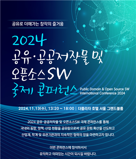 공유로 더해가는 창작의 즐거움 2024 공유 공공저작물 및 오픈소스SW 국제 콘퍼런스가 2024년 11월 13일 수요일 13시20분부터 18시까지 더플라자 호텔 서울 그랜드볼룸에서 열립니다. 2024 공유 공공저작물 및 오픈소스SW 국제 콘퍼런스를 통해 국내외 동향, 정책, 산업 현황을 공유함으로써 공유 문화 확산을 선도하고 산업계, 학계 및 유관기관과의 지속적인 협력의 장을 마련하고자 합니다. 이번 콘퍼런스에 참석하셔서 유익하고 의미있는 시간이 되시길 바랍니다.