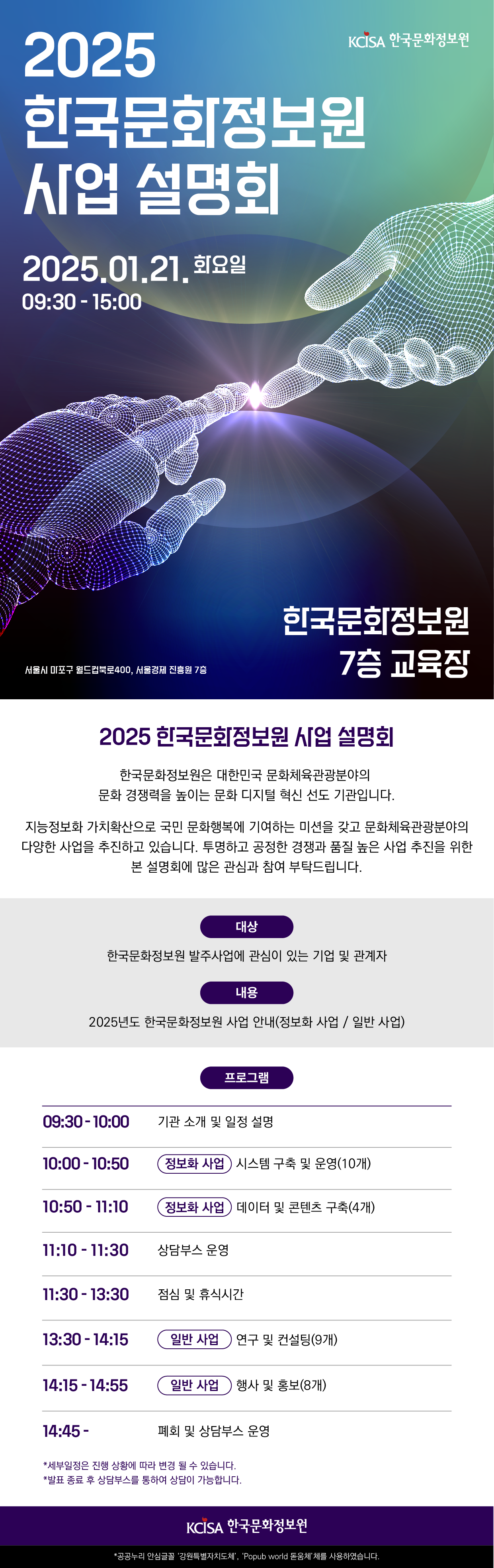 2025 한국문화정보원 사업 설명회 안내: 일시: 2025년 1월 21일 화요일 09시 30분부터 15시까지. 장소: 한국문화정보원 7층 교육장, 서울특별시 마포구 월드컵북로 400, 서울경제진흥원 7층 |  2025년 한국 문화 정보원 사업 설명회: 한국 문화 정보원은 대한민국 문화 체육 관광분야의 문화 경쟁력을 높이는 문화 디지털 혁신 선도 기관입니다. 지능정보화 가치 확산으로 문화행복에 기여하는 미션을 갖고 문화 체육 관광분야의 다양한 사업을 추진하고 있습니다. 투명하고 공정한 경쟁과 품질 높은 사업 추진을 위한 본 설명회에 많은 관심과 참여 부탁드립니다. |  대상: 한국문화정보원 발주 사업에 관심 있는 기업 및 관계자. 내용: 2025년도 한국문화정보원 사업 안내(정보화 사업 / 일반 사업) |  프로그램 일정:  09시 30분 - 기관 소개 및 일정 설명,  10시 00분 - 정보화 사업, 시스템 구축 및 운영 10개,  10시 50분 - 정보화 사업, 데이터 및 콘텐츠 구축 4개,  11시 10분 - 상담부스 운영,  11시 30분 - 점심 및 휴식,  13시 30분 - 일반 사업, 연구 및 컨설팅 9개,  14시 15분 - 일반 사업, 행사 및 홍보 8개,  14시 45분 - 폐회 및 상담부스 운영 |  별도내용: 한국문화정보원. 세부 일정은 변동될 수 있으며 발표 종료 후 상담부스를 통해 개별 상담 가능 | 폰트:공공누리 안심글꼴 '강원특별자치도체','Popub world 돋움체'를 사용하였습니다.